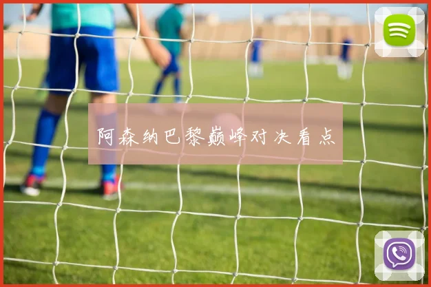 阿森纳巴黎巅峰对决看点