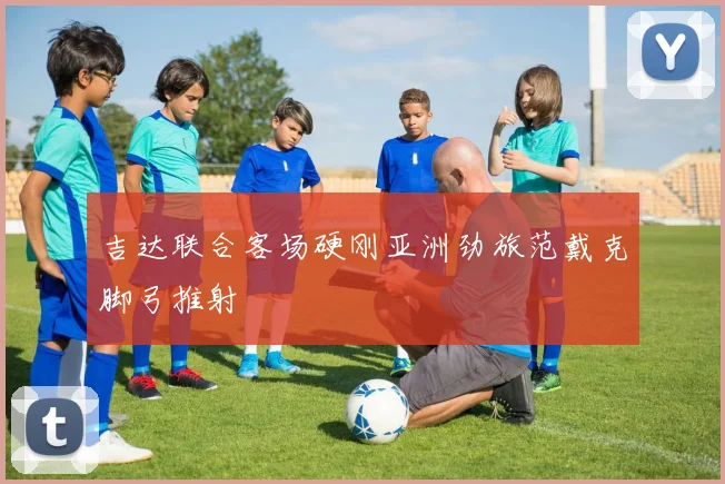 吉达联合客场硬刚亚洲劲旅范戴克脚弓推射