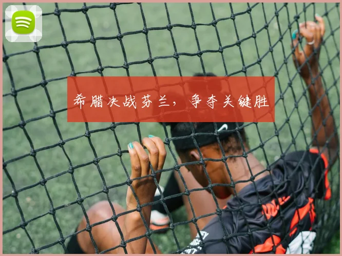 希腊决战芬兰，争夺关键胜