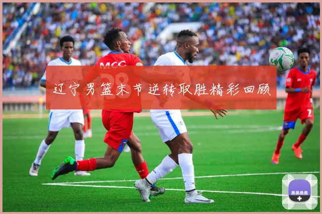 辽宁男篮末节逆转取胜精彩回顾