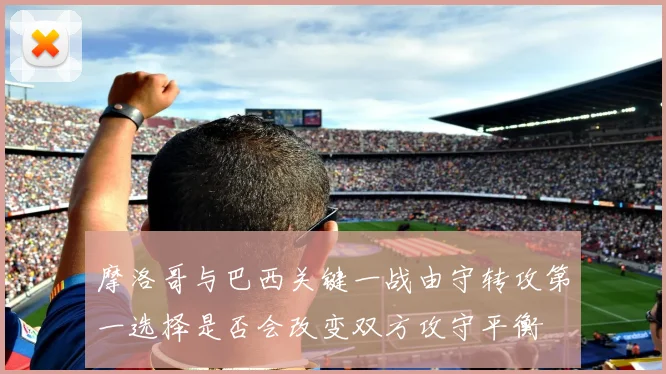 摩洛哥与巴西关键一战由守转攻第一选择是否会改变双方攻守平衡