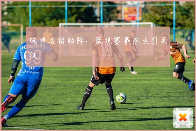 瑞典名宿助阵，聚焦赛事热点引关注