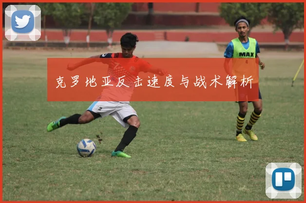 克罗地亚反击速度与战术解析