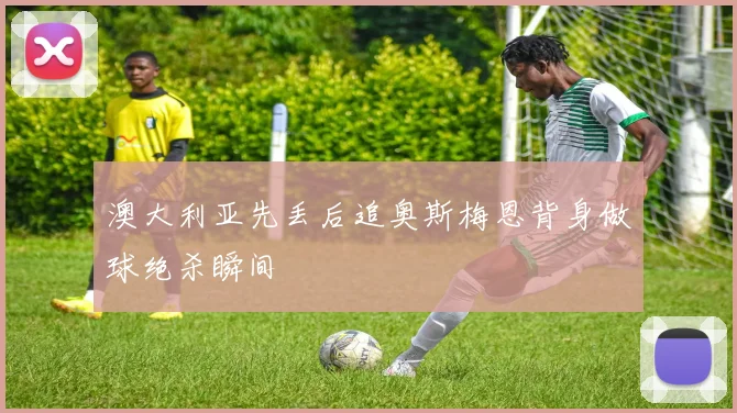 澳大利亚先丢后追奥斯梅恩背身做球绝杀瞬间