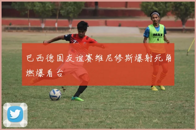 巴西德国友谊赛维尼修斯爆射死角燃爆看台