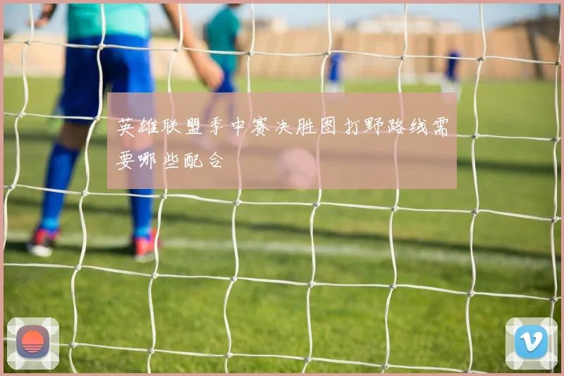英雄联盟季中赛决胜图打野路线需要哪些配合