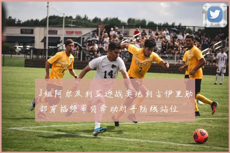 J组阿尔及利亚迎战奥地利古伊里肋部穿插频率将牵动对手防线站位