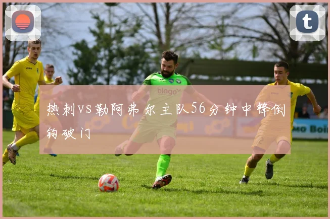 热刺vs勒阿弗尔主队56分钟中锋倒钩破门