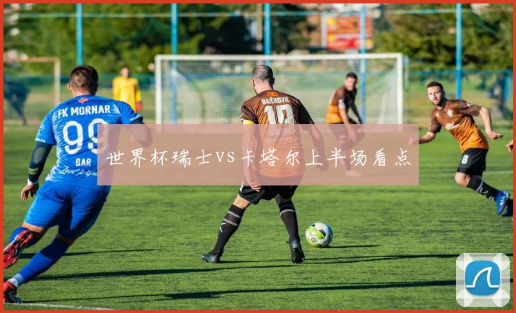 世界杯瑞士vs卡塔尔上半场看点