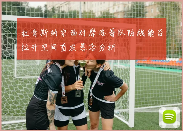 杜肯斯纳宗面对摩洛哥队防线能否拉开空间首发悬念分析