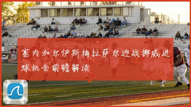 塞内加尔伊斯梅拉萨尔迎战挪威进球机会前瞻解读