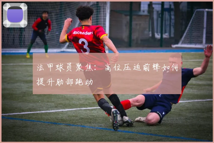 法甲球员聚焦：高位压迫前锋如何提升肋部跑动