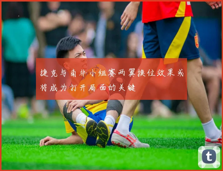 捷克与南非小组赛两翼换位效果或将成为打开局面的关键