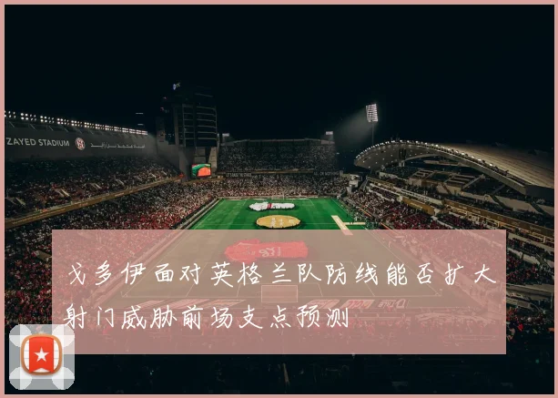 戈多伊面对英格兰队防线能否扩大射门威胁前场支点预测
