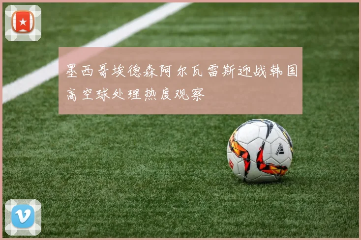 墨西哥埃德森阿尔瓦雷斯迎战韩国高空球处理热度观察