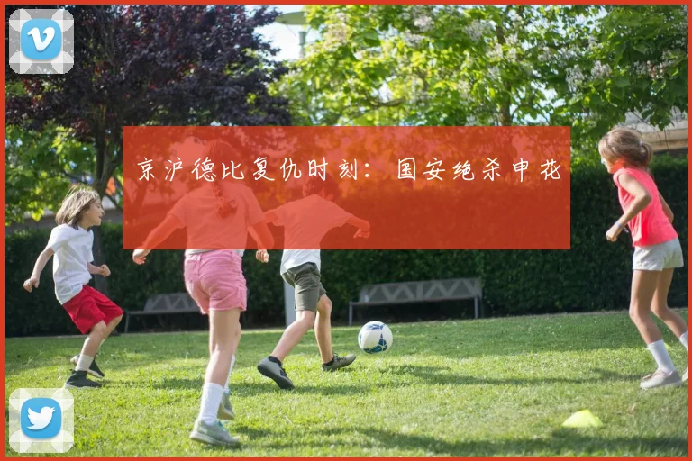 京沪德比复仇时刻：国安绝杀申花